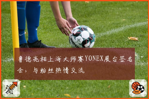 鲁德亮相上海大师赛YONEX展台签名会,与粉丝热情交流