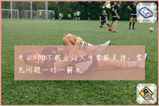 开云app下载全站入口客服支持，常见问题一对一解决