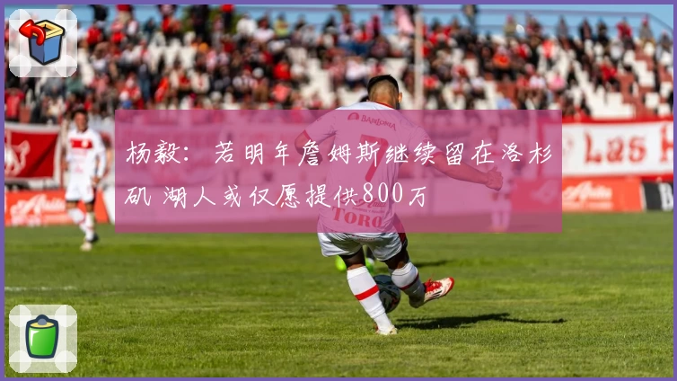 杨毅:若明年詹姆斯继续留在洛杉矶 湖人或仅愿提供800万