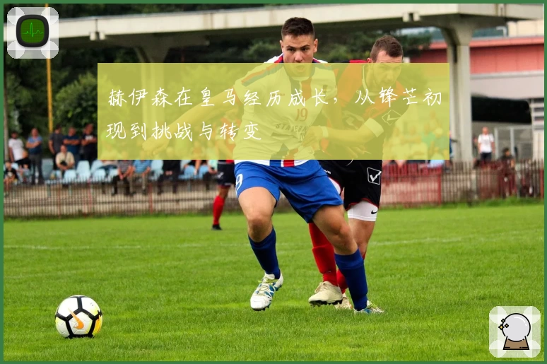 赫伊森在皇马经历成长，从锋芒初现到挑战与转变