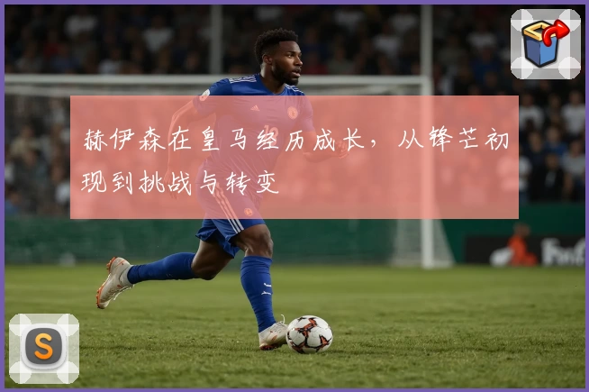 赫伊森在皇马经历成长，从锋芒初现到挑战与转变