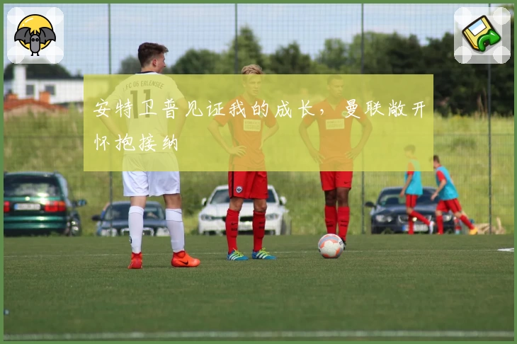安特卫普见证我的成长,曼联敞开怀抱接纳