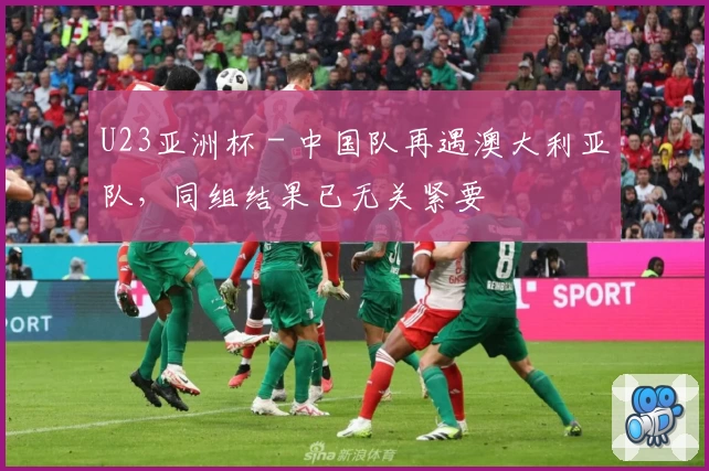 U23亚洲杯 - 中国队再遇澳大利亚队，同组结果已无关紧要