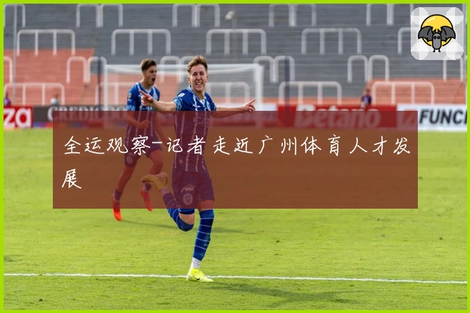 全运观察-记者走近广州体育人才发展