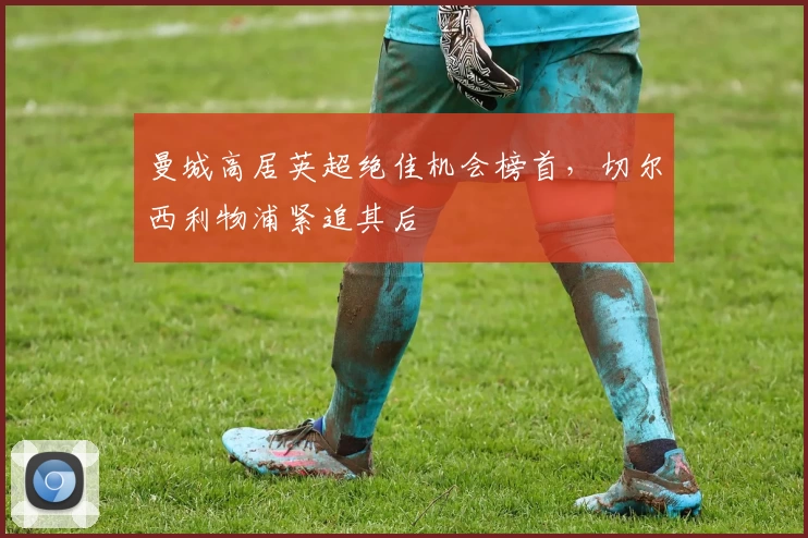 曼城高居英超绝佳机会榜首，切尔西利物浦紧追其后