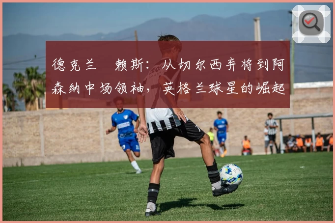 德克兰・赖斯：从切尔西弃将到阿森纳中场领袖，英格兰球星的崛起轨迹