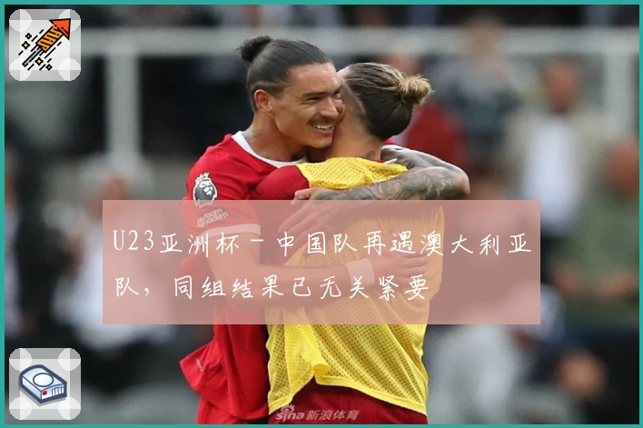 U23亚洲杯 - 中国队再遇澳大利亚队，同组结果已无关紧要