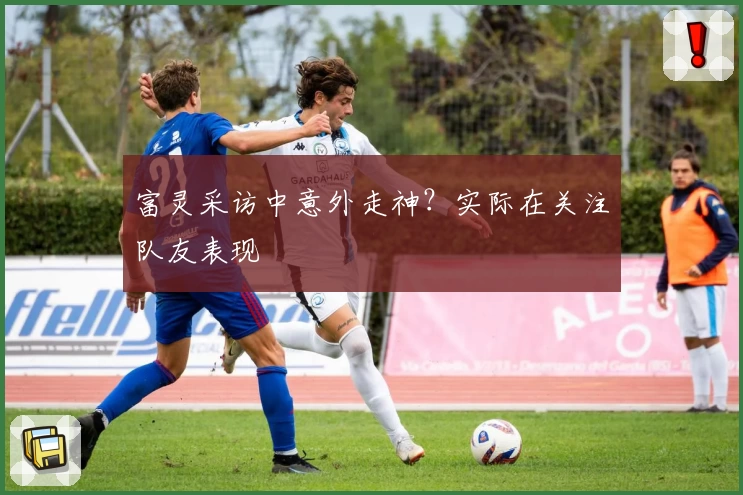 富灵采访中意外走神？实际在关注队友表现