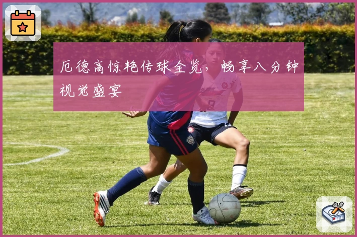 厄德高惊艳传球全览，畅享八分钟视觉盛宴
