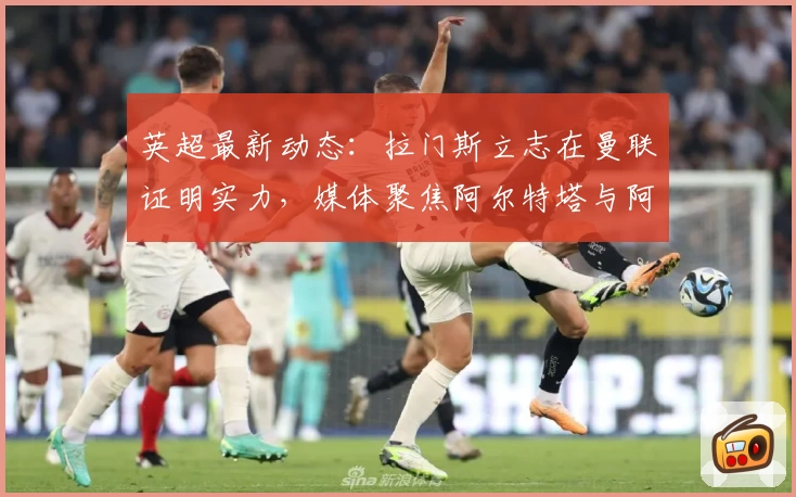 英超最新动态:拉门斯立志在曼联证明实力,媒体聚焦阿尔特塔与阿莫林对比