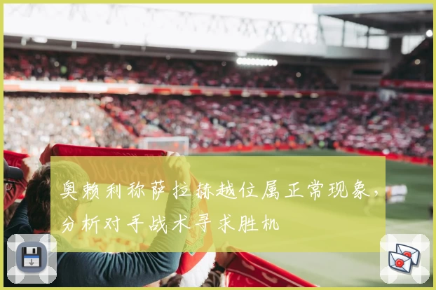 奥赖利称萨拉赫越位属正常现象，分析对手战术寻求胜机